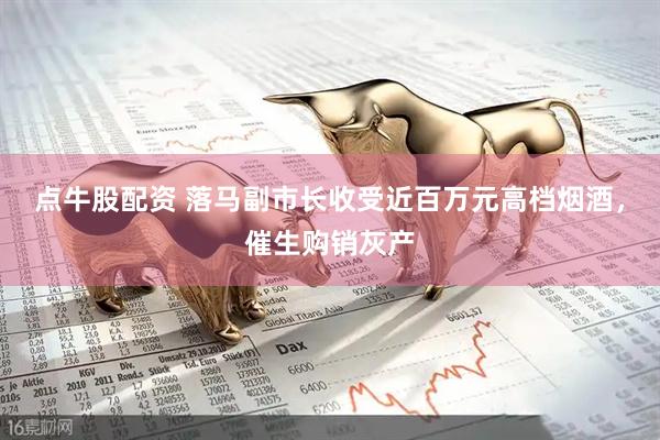 点牛股配资 落马副市长收受近百万元高档烟酒，催生购销灰产