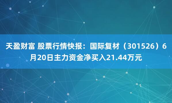 天盈财富 股票行情快报：国际复材（301526）6月20日主力资金净买入21.44万元