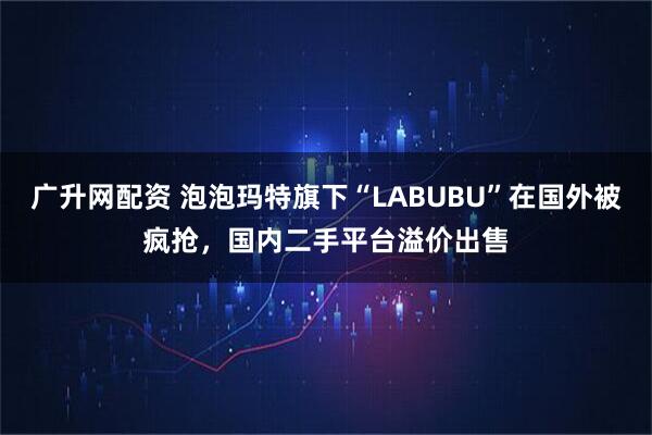 广升网配资 泡泡玛特旗下“LABUBU”在国外被疯抢，国内二手平台溢价出售