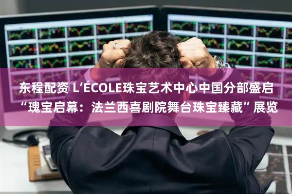 东程配资 L’ÉCOLE珠宝艺术中心中国分部盛启 “瑰宝启幕：法兰西喜剧院舞台珠宝臻藏”展览