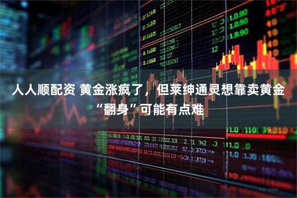 人人顺配资 黄金涨疯了，但莱绅通灵想靠卖黄金“翻身”可能有点难