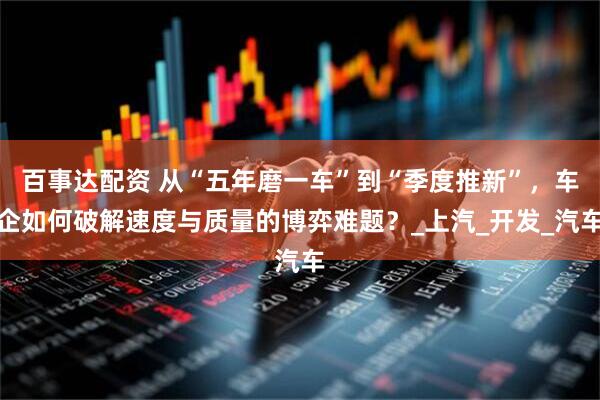 百事达配资 从“五年磨一车”到“季度推新”，车企如何破解速度与质量的博弈难题？_上汽_开发_汽车