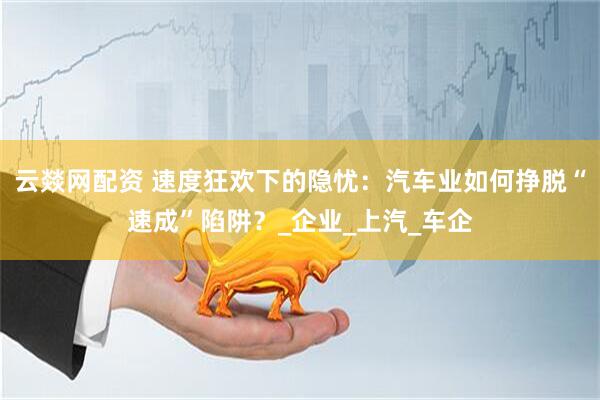 云燚网配资 速度狂欢下的隐忧：汽车业如何挣脱“速成”陷阱？_企业_上汽_车企