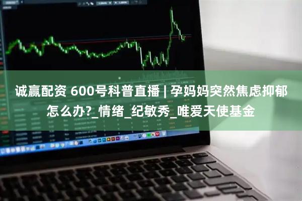 诚赢配资 600号科普直播 | 孕妈妈突然焦虑抑郁怎么办?_情绪_纪敏秀_唯爱天使基金