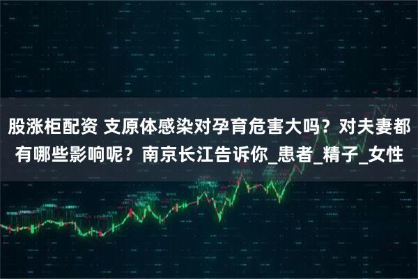 股涨柜配资 支原体感染对孕育危害大吗？对夫妻都有哪些影响呢？南京长江告诉你_患者_精子_女性