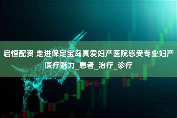 启恒配资 走进保定宝岛真爱妇产医院感受专业妇产医疗魅力_患者_治疗_诊疗