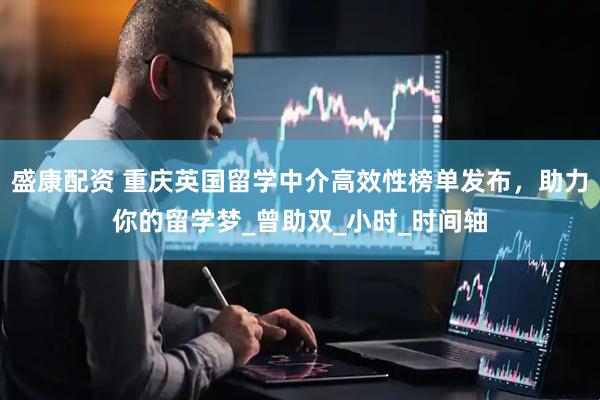 盛康配资 重庆英国留学中介高效性榜单发布，助力你的留学梦_曾助双_小时_时间轴