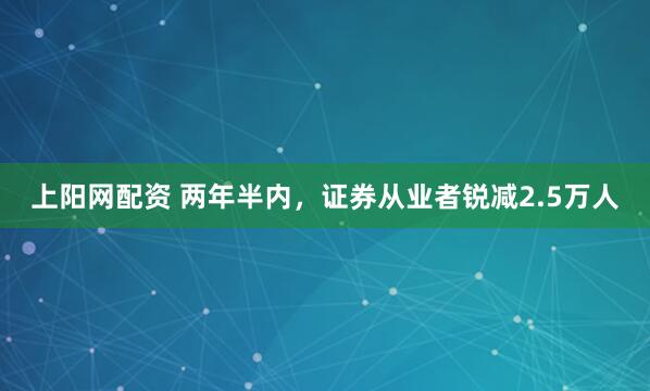 上阳网配资 两年半内，证券从业者锐减2.5万人