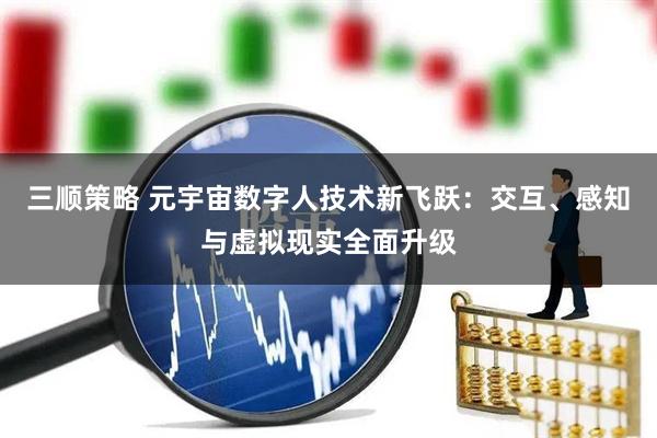 三顺策略 元宇宙数字人技术新飞跃：交互、感知与虚拟现实全面升级