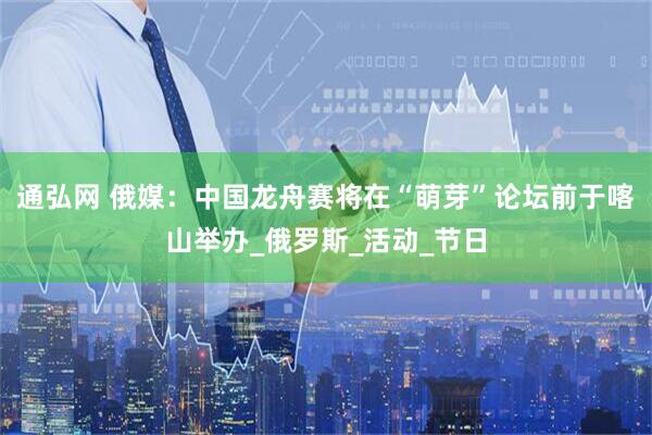 通弘网 俄媒：中国龙舟赛将在“萌芽”论坛前于喀山举办_俄罗斯_活动_节日
