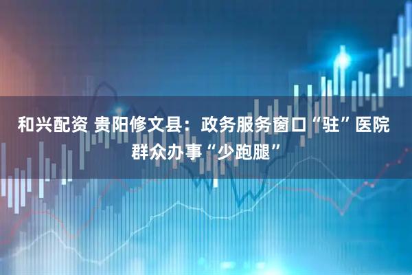 和兴配资 贵阳修文县：政务服务窗口“驻”医院 群众办事“少跑腿”