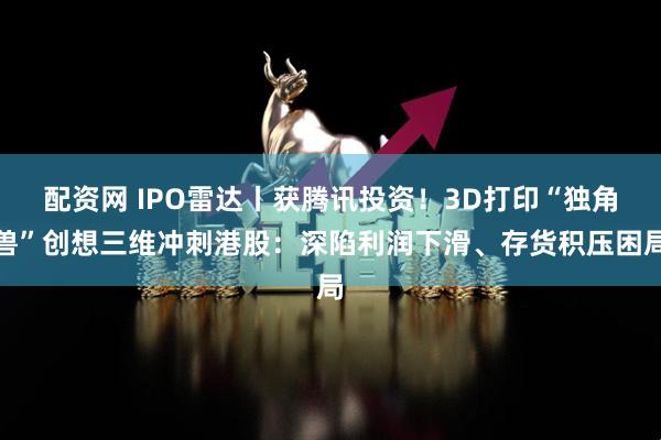 配资网 IPO雷达丨获腾讯投资！3D打印“独角兽”创想三维冲刺港股：深陷利润下滑、存货积压困局