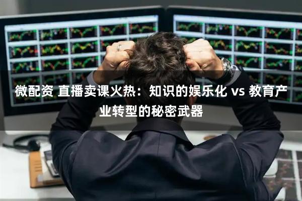 微配资 直播卖课火热：知识的娱乐化 vs 教育产业转型的秘密武器