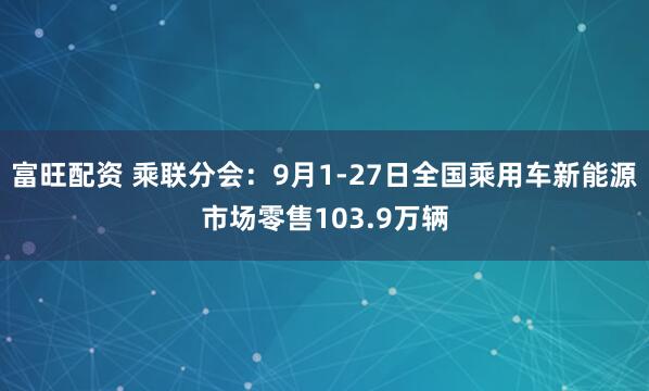 富旺配资 乘联分会：9月1-27日全国乘用车新能源市场零售103.9万辆