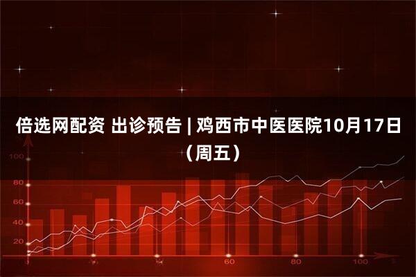 倍选网配资 出诊预告 | 鸡西市中医医院10月17日（周五）