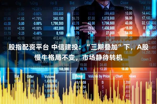 股指配资平台 中信建投：“三期叠加”下，A股慢牛格局不变，市场静待转机