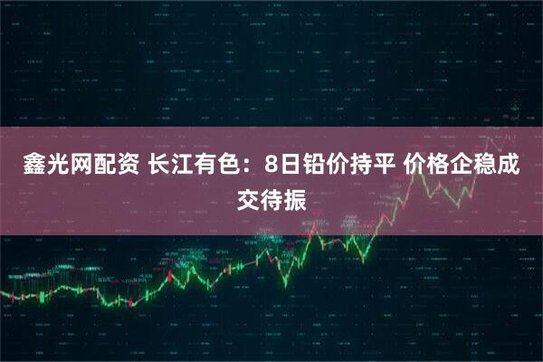 鑫光网配资 长江有色：8日铅价持平 价格企稳成交待振