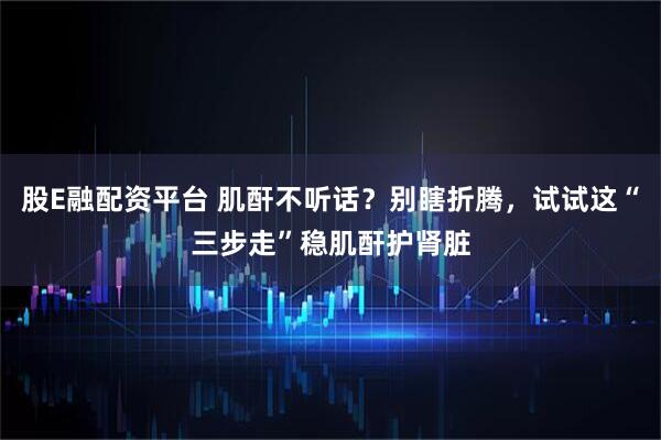 股E融配资平台 肌酐不听话？别瞎折腾，试试这“三步走”稳肌酐护肾脏