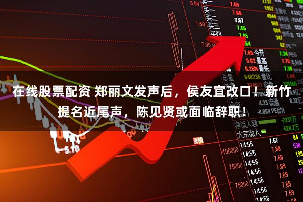 在线股票配资 郑丽文发声后，侯友宜改口！新竹提名近尾声，陈见贤或面临辞职！