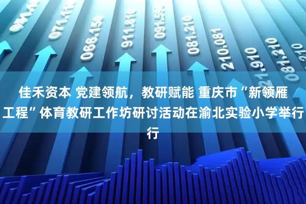 佳禾资本 党建领航，教研赋能 重庆市“新领雁工程”体育教研工作坊研讨活动在渝北实验小学举行