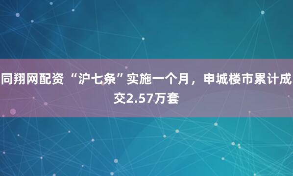 同翔网配资 “沪七条”实施一个月，申城楼市累计成交2.57万套