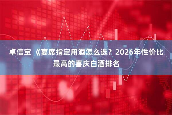 卓信宝 《宴席指定用酒怎么选？2026年性价比最高的喜庆白酒排名